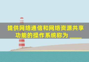 提供网络通信和网络资源共享功能的操作系统称为 ____